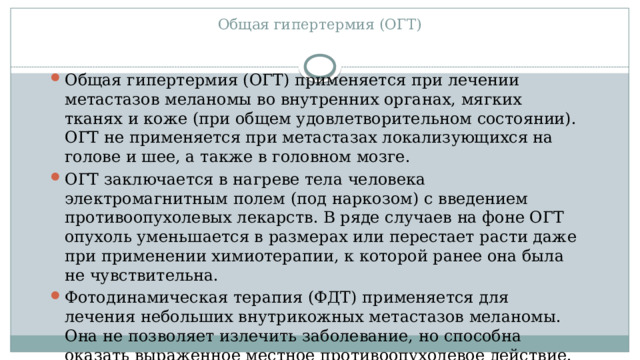 Общая гипертермия (ОГТ)   Общая гипертермия (ОГТ) применяется при лечении метастазов меланомы во внутренних органах, мягких тканях и коже (при общем удовлетворительном состоянии). ОГТ не применяется при метастазах локализующихся на голове и шее, а также в головном мозге. ОГТ заключается в нагреве тела человека электромагнитным полем (под наркозом) с введением противоопухолевых лекарств. В ряде случаев на фоне ОГТ опухоль уменьшается в размерах или перестает расти даже при применении химиотерапии, к которой ранее она была не чувствительна. Фотодинамическая терапия (ФДТ) применяется для лечения небольших внутрикожных метастазов меланомы. Она не позволяет излечить заболевание, но способна оказать выраженное местное противоопухолевое действие. 