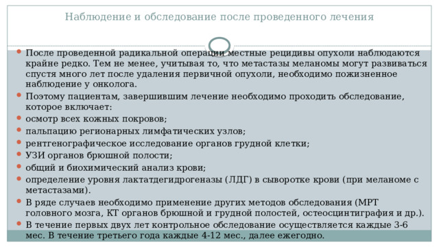 Наблюдение и обследование после проведенного лечения   После проведенной радикальной операции местные рецидивы опухоли наблюдаются крайне редко. Тем не менее, учитывая то, что метастазы меланомы могут развиваться спустя много лет после удаления первичной опухоли, необходимо пожизненное наблюдение у онколога. Поэтому пациентам, завершившим лечение необходимо проходить обследование, которое включает: осмотр всех кожных покровов; пальпацию регионарных лимфатических узлов; рентгенографическое исследование органов грудной клетки; УЗИ органов брюшной полости; общий и биохимический анализ крови; определение уровня лактатдегидрогеназы (ЛДГ) в сыворотке крови (при меланоме с метастазами). В ряде случаев необходимо применение других методов обследования (МРТ головного мозга, КТ органов брюшной и грудной полостей, остеосцинтиграфия и др.). В течение первых двух лет контрольное обследование осуществляется каждые 3-6 мес. В течение третьего года каждые 4-12 мес., далее ежегодно. 