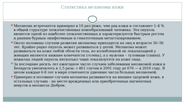 Статистика меланомы кожи   Меланома встречается примерно в 10 раз реже, чем рак кожи и составляет 1–4 % в общей структуре злокачественных новообразований человека. Эта опухоль является одной из наиболее злокачественных и характеризуется быстрым ростом и ранним бурным лимфогенным и гематогенным метастазированием. Около половины случаев развития меланомы приходится на лиц в возрасте 30–50 лет. Крайне редко опухоль может развиваться у детей. Меланома может развиваться на коже любой области тела, но излюбленной ее локализацией у женщин являются нижние конечности (голень), а у мужчин – туловище (спина). У пожилых людей опухоль несколько чаще локализуется на коже лица. За последние десять лет ежегодное число случаев заболевания меланомой кожи в Беларуси увеличилось в 1,5 раза: с 461 случая в 2001 году до 676 — в 2010 году. В целом каждые 6-8 лет в мире отмечается удвоение числа больных меланомой. Примерно в половине случаев меланома развивается на внешне здоровой коже, в остальных случаях - на месте врожденных или приобретенных пигментных невусов и меланоза Дюбрея. 