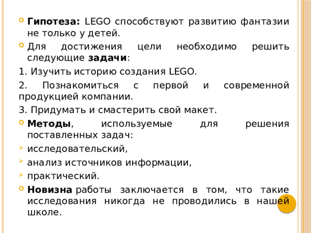 Гипотеза: LEGO способствуют развитию фантазии не только у детей. Для достижения цели необходимо решить следующие задачи : 1. Изучить историю создания LEGO. 2. Познакомиться с первой и современной продукцией компании. 3. Придумать и смастерить свой макет. Методы , используемые для решения поставленных задач: исследовательский, анализ источников информации, практический. Новизна  работы заключается в том, что такие исследования никогда не проводились в нашей школе. 