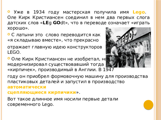  Уже в 1934 году мастерская получила имя Lego .  Оле Кирк Кристиансен соединил в нем два первых слога датских слов « LE g GO dt», что в переводе означает «играть хорошо».  С латыни это слово переводится как  «я складываю вместе», что прекрасно отражает главную идею конструкторов  LEGO.  Оле Кирк Кристиансен не изобретал, но  модернизировал существовавший тогда  «кирпичек», производимый в Англии. В 1947 году он приобрел формовочную машину для производства пластиковых деталей и запустил в производство автоматически  сцепляющиеся кирпичики ». Вот такое длинное имя носили первые детали современного Lego. 