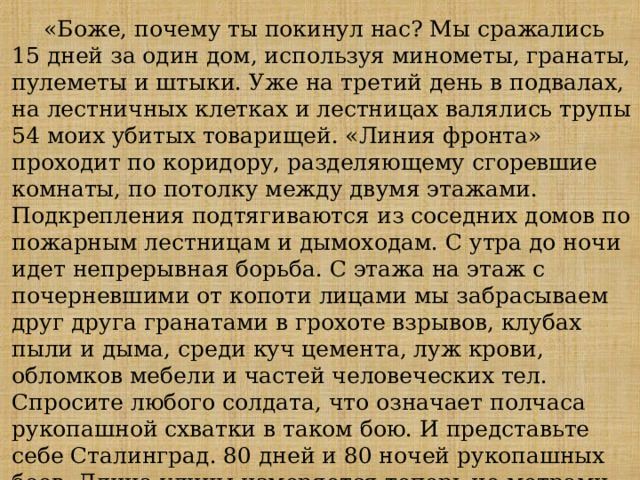 «Боже, почему ты покинул нас? Мы сражались 15 дней за один дом, используя минометы, гранаты, пулеметы и штыки. Уже на третий день в подвалах, на лестничных клетках и лестницах валялись трупы 54 моих убитых товарищей. «Линия фронта» проходит по коридору, разделяющему сгоревшие комнаты, по потолку между двумя этажами. Подкрепления подтягиваются из соседних домов по пожарным лестницам и дымоходам. С утра до ночи идет непрерывная борьба. С этажа на этаж с почерневшими от копоти лицами мы забрасываем друг друга гранатами в грохоте взрывов, клубах пыли и дыма, среди куч цемента, луж крови, обломков мебели и частей человеческих тел. Спросите любого солдата, что означает полчаса рукопашной схватки в таком бою. И представьте себе Сталинград. 80 дней и 80 ночей рукопашных боев. Длина улицы измеряется теперь не метрами, а трупами...» Из письма лейтенанта 24-й танковой дивизии 