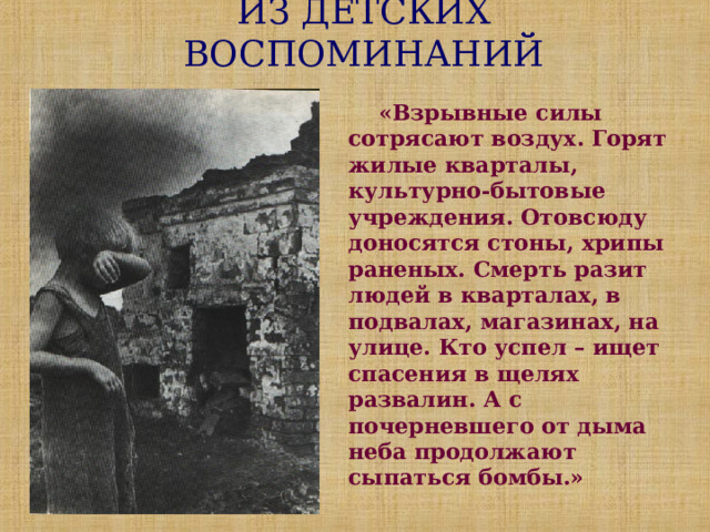 ИЗ ДЕТСКИХ ВОСПОМИНАНИЙ  «Взрывные силы сотрясают воздух. Горят жилые кварталы, культурно-бытовые учреждения. Отовсюду доносятся стоны, хрипы раненых. Смерть разит людей в кварталах, в подвалах, магазинах, на улице. Кто успел – ищет спасения в щелях развалин. А с почерневшего от дыма неба продолжают сыпаться бомбы.» 