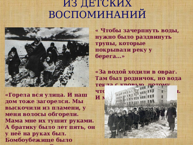 ИЗ ДЕТСКИХ ВОСПОМИНАНИЙ « Чтобы зачерпнуть воды, нужно было раздвинуть трупы, которые покрывали реку у берега…»  «За водой ходили в овраг. Там был родничок, но вода текла с кровью, потому что вокруг лежали трупы. И мы пили эту воду…»  «Горела вся улица. И наш дом тоже загорелся. Мы выскочили из пламени, у меня волосы обгорели. Мама мне их тушит руками. А братику было лет пять, он у неё на руках был. Бомбоубежище было переполнено. Спасались, кто как мог…» 