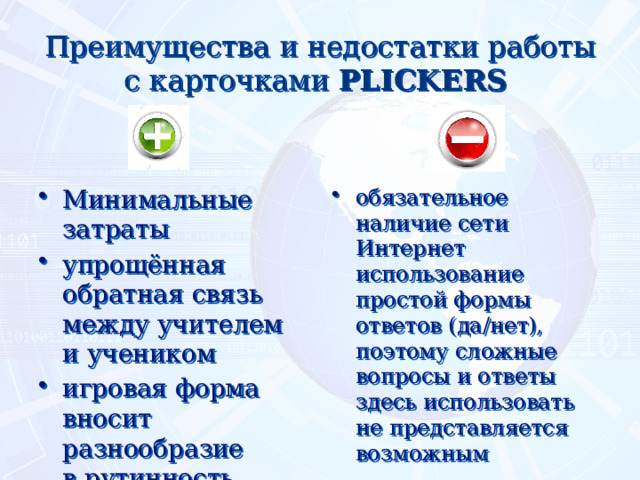 Преимущества и недостатки работы с карточками PLICKERS  Минимальные затраты упрощённая обратная связь между учителем и учеником игровая форма вносит разнообразие в рутинность уроков эффект новизны    обязательное наличие сети Интернет  использование простой формы ответов (да/нет), поэтому сложные вопросы и ответы здесь использовать не представляется возможным    