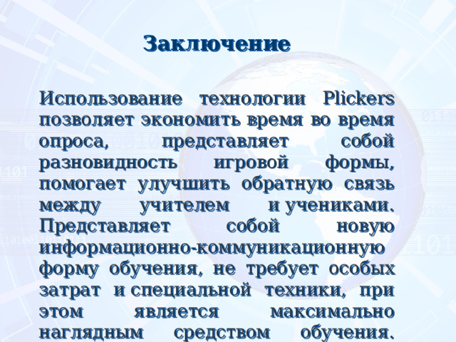 Заключение  Использование технологии Plickers позволяет экономить время во время опроса, представляет собой разновидность игровой формы, помогает улучшить обратную связь между учителем и учениками. Представляет собой новую информационно-коммуникационную форму обучения, не требует особых затрат и специальной техники, при этом является максимально наглядным средством обучения.    