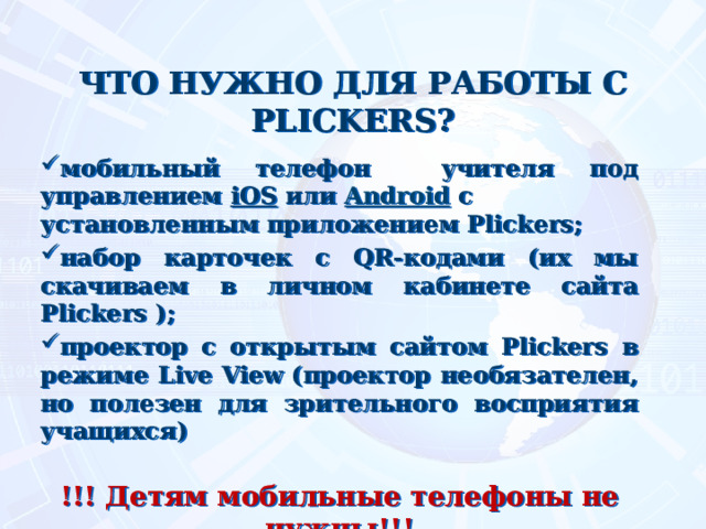 ЧТО НУЖНО ДЛЯ РАБОТЫ С PLICKERS?   мобильный телефон учителя под управлением  iOS  или  Android  с установленным приложением Plickers; набор карточек с QR-кодами (их мы скачиваем в личном кабинете сайта Plickers ); проектор с открытым сайтом Plickers в режиме Live View (проектор необязателен, но полезен для зрительного восприятия учащихся)  !!! Детям мобильные телефоны не нужны!!! 