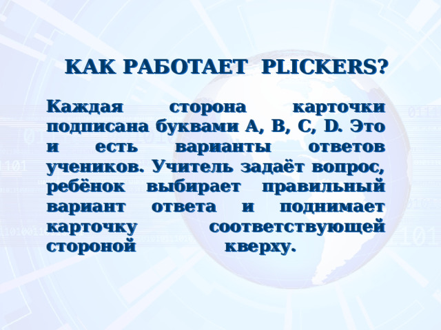 КАК РАБОТАЕТ PLICKERS? Каждая сторона карточки подписана буквами A, B, C, D. Это и есть варианты ответов учеников. Учитель задаёт вопрос, ребёнок выбирает правильный вариант ответа и поднимает карточку соответствующей стороной кверху.    