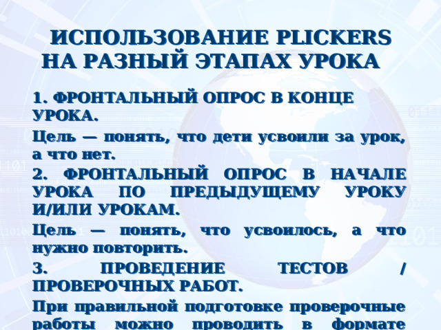 ИСПОЛЬЗОВАНИЕ PLICKERS НА РАЗНЫЙ ЭТАПАХ УРОКА  1. ФРОНТАЛЬНЫЙ ОПРОС В КОНЦЕ УРОКА. Цель — понять, что дети усвоили за урок, а что нет. 2. ФРОНТАЛЬНЫЙ ОПРОС В НАЧАЛЕ УРОКА ПО ПРЕДЫДУЩЕМУ УРОКУ И/ИЛИ УРОКАМ. Цель — понять, что усвоилось, а что нужно повторить. 3. ПРОВЕДЕНИЕ ТЕСТОВ / ПРОВЕРОЧНЫХ РАБОТ. При правильной подготовке проверочные работы можно проводить в формате Plickers. Результаты будут доступны сразу, без необходимости проверки и/или наличия смартфонов / компьютеров у детей. 