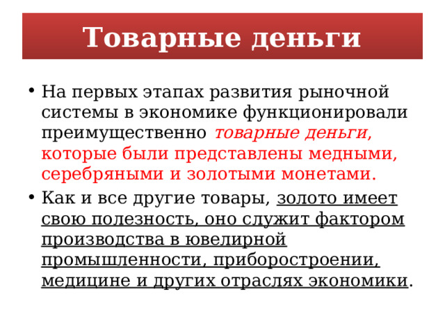 Товарные деньги На первых этапах развития рыночной системы в экономике функционировали преимущественно  товарные деньги , которые были представлены медными, серебряными и золотыми монетами. Как и все другие товары, золото имеет свою полезность, оно служит фактором производства в ювелирной промышленности, приборостроении, медицине и других отраслях экономики . 