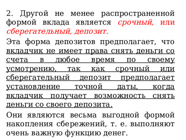 2. Другой не менее распространенной формой вклада является срочный, или сберегательный, депозит.  Эта форма депозитов предполагает, что вкладчик не имеет права снять деньги со счета в любое время по своему усмотрению, так как срочный или сберегательный депозит предполагает установление точной даты, когда вкладчик получает возможность снять деньги со своего депозита. Они являются весьма выгодной формой накопления сбережений, т. е. выполняют очень важную функцию денег. 