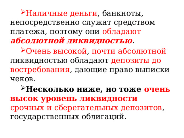 Наличные деньги , банкноты, непосредственно служат средством платежа, поэтому они обладают  абсолютной ликвидностью . Очень высокой , почти абсолютной ликвидностью обладают депозиты до востребования , дающие право выписки чеков. Несколько ниже, но тоже очень высок уровень ликвидности  срочных и сберегательных депозитов , государственных облигаций. 