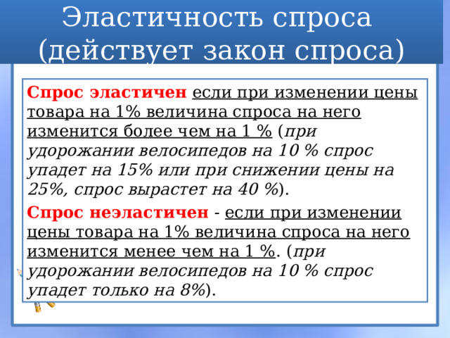 Эластичность спроса  (действует закон спроса) Спрос эластичен  если при изменении цены товара на 1% величина спроса на него изменится более чем на 1 % ( при удорожании велосипедов на 10 % спрос упадет на 15% или при снижении цены на 25%, спрос вырастет на 40 % ). Спрос неэластичен - если при изменении цены товара на 1% величина спроса на него изменится менее чем на 1 % . ( при удорожании велосипедов на 10 % спрос упадет только на 8% ). 