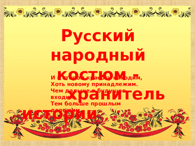Ру с ский народный костюм -  хранитель истории И в старом красоту находим, Хоть новому принадлежим. Чем дальше в будущее входим, Тем больше прошлым дорожим 