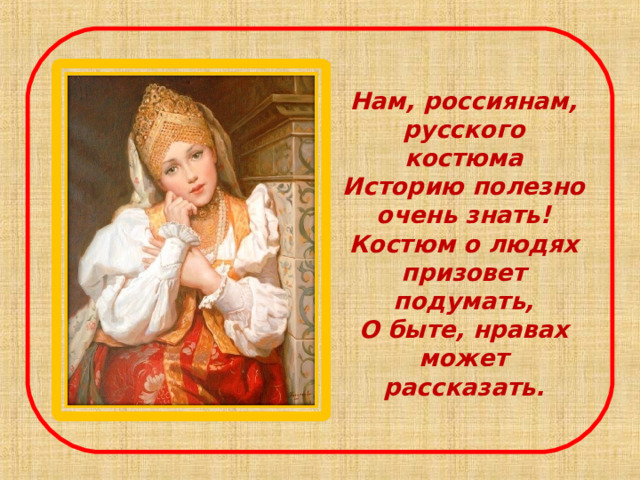 Нам, россиянам, русского костюма  Историю полезно очень знать!  Костюм о людях призовет подумать,  О быте, нравах может рассказать.    