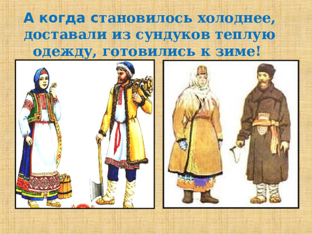 А когда с тановилось холоднее, доставали из сундуков теплую одежду, готовились к зиме! Телогрея- женская верхняя одежда. В плечах узкая, к подолу шире, рукава длинные с проймами. Телогреи были холодные и тёплые. тулуп. шуба   Армяк- крестьянская верхняя одежда из толстого сукна в виде кафтана.  