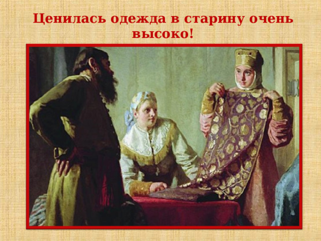  Ценилась одежда в старину очень высоко!  Она переходили по наследству из поколения в поколение. Ее доставали только по большим праздникам и торжественным случаям, когда нужно было себя показать. Костюм был в старину показным. Бережное отношение к одежде определило строгое разграничение повседневного и праздничного костюма. По степени изношенности все сословия разделяли ветшалое платье (старое), вседневное (повседневное) и лучшее (нарядное). Даже если эти вещи изнашивались, то их чинили. Одежда составляла предмет богатства дома.  