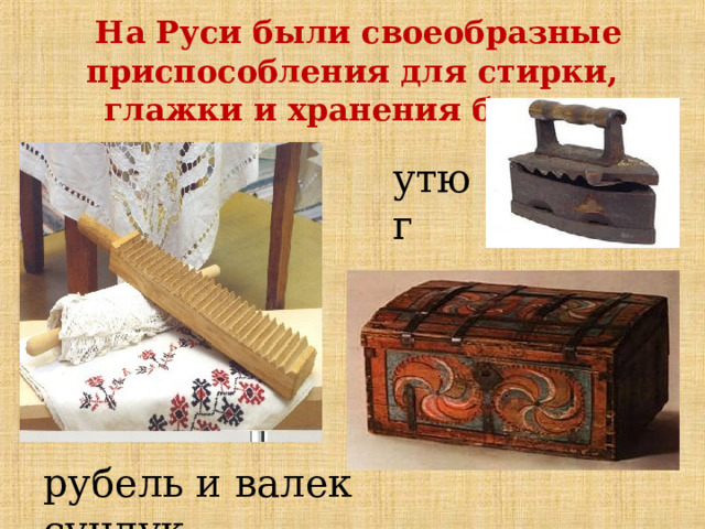  На Руси были своеобразные приспособления для стирки, глажки и хранения белья.  утюг Наши предки издавна придумывали разные способы, чтобы вещи после стирки не оставались мятыми. Рубель называли катальной палкой, он служил для разглаживания складок на белье после его стирки. Для глажки еще использовали валек, на который белье наматывали, а рубелем его прокатывали. Валек и рубль - два неразлучных предмета для глажки.  Утюги появились позднее. Уже в те времена утюги были разными. Самым старым, наверное, можно считать цельнолитой чугунный. Он был очень тяжелым, потому что был цельнолитым из чугуна или бронзы и разогревался на открытом огне. А складывали в сундуки. рубель и валек сундук  