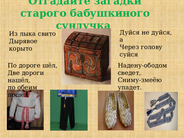 Отгадайте загадки старого бабушкиного сундучка Дуйся не дуйся, а Через голову суйся Из лыка свито Дырявое корыто Надену-ободом сведет, Сниму-змеёю упадет. По дороге шёл, Две дороги нашёл, по обеим пошёл 