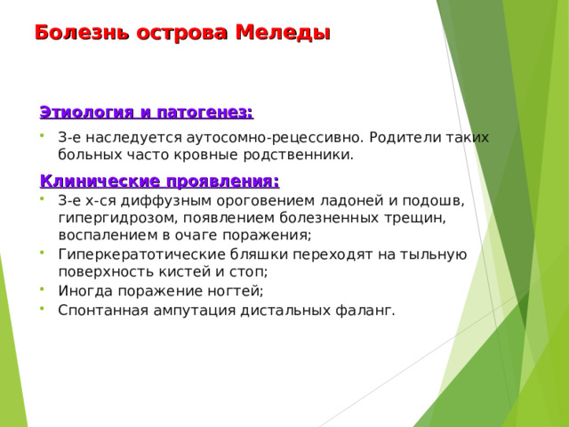 Болезнь острова Меледы Этиология и патогенез: З-е наследуется аутосомно-рецессивно. Родители таких больных часто кровные родственники. Клинические проявления: З-е х-ся диффузным ороговением ладоней и подошв, гипергидрозом, появлением болезненных трещин, воспалением в очаге поражения; Гиперкератотические бляшки переходят на тыльную поверхность кистей и стоп; Иногда поражение ногтей; Спонтанная ампутация дистальных фаланг.  