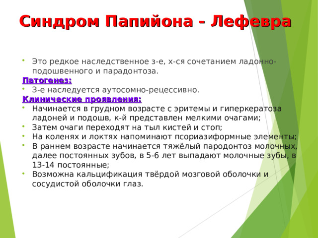 Синдром Папийона - Лефевра Это редкое наследственное з-е, х-ся сочетанием ладонно-подошвенного и парадонтоза. Патогенез: З-е наследуется аутосомно-рецессивно. Клинические проявления: Начинается в грудном возрасте с эритемы и гиперкератоза ладоней и подошв, к-й представлен мелкими очагами; Затем очаги переходят на тыл кистей и стоп; На коленях и локтях напоминают псориазиформные элементы; В раннем возрасте начинается тяжёлый пародонтоз молочных, далее постоянных зубов, в 5-6 лет выпадают молочные зубы, в 13-14 постоянные; Возможна кальцификация твёрдой мозговой оболочки и сосудистой оболочки глаз.  