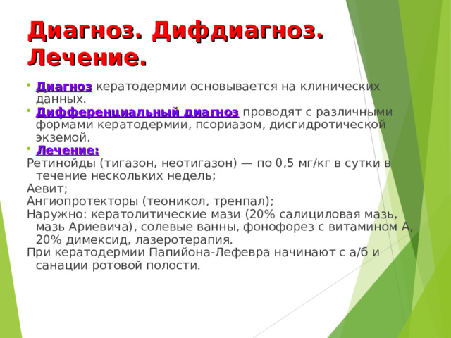 Диагноз. Дифдиагноз. Лечение. Диагноз кератодермии основывается на клинических данных. Дифференциальный диагноз проводят с различными формами кератодермии, псориазом, дисгидротической экземой. Лечение: Ретинойды (тигазон, неотигазон) — по 0,5 мг/кг в сутки в течение нескольких недель; Аевит; Ангиопротекторы (теоникол, тренпал); Наружно: кератолитические мази (20% салициловая мазь, мазь Ариевича), солевые ванны, фонофорез с витамином А, 20% димексид, лазеротерапия. При кератодермии Папийона-Лефевра начинают с а/б и санации ротовой полости.  