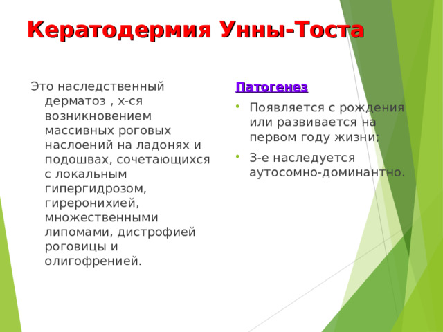 Кератодермия Унны-Тоста Это наследственный дерматоз , х-ся возникновением массивных роговых наслоений на ладонях и подошвах, сочетающихся с локальным гипергидрозом, гиреронихией, множественными липомами, дистрофией роговицы и олигофренией. Патогенез Появляется с рождения или развивается на первом году жизни; З-е наследуется аутосомно-доминантно.  