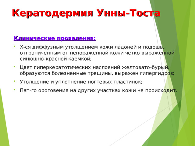 Кератодермия Унны-Тоста Клинические проявления: Х-ся диффузным утолщением кожи ладоней и подошв, отграниченным от непоражённой кожи четко выраженной синюшно-красной каемкой; Цвет гиперкератотических наслоений желтовато-бурый, образуются болезненные трещины, выражен гипергидроз; Утолщение и уплотнение ногтевых пластинок; Пат-го ороговения на других участках кожи не происходит.  