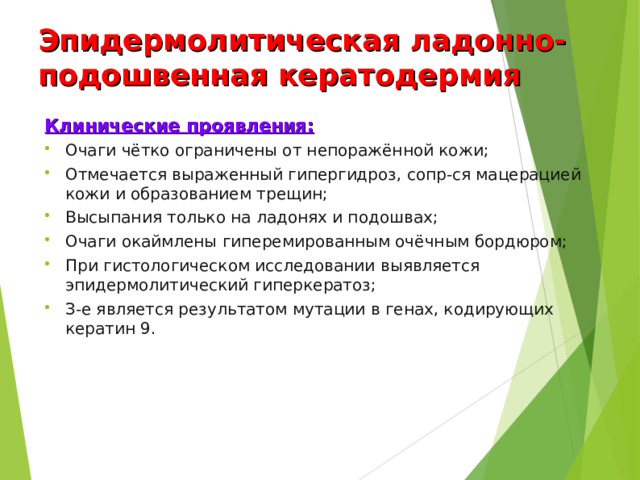 Эпидермолитическая ладонно-подошвенная кератодермия Клинические проявления: Очаги чётко ограничены от непоражённой кожи; Отмечается выраженный гипергидроз, сопр-ся мацерацией кожи и образованием трещин; Высыпания только на ладонях и подошвах; Очаги окаймлены гиперемированным очёчным бордюром; При гистологическом исследовании выявляется эпидермолитический гиперкератоз; З-е является результатом мутации в генах, кодирующих кератин 9.  