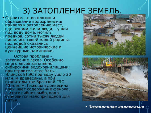 3) ЗАТОПЛЕНИЕ ЗЕМЕЛЬ. Строительство плотин и образование водохранилищ привело к затоплению мест, где веками жили люди, - ушли под воду дома, могилы предков, сотни тысяч людей лишились своей малой родины, под водой оказались ценнейшие исторические и культурные памятники.  Острая проблема – затопление лесов. Особенно много лесов затоплено сибирскими водохранилищами: при строительстве Усть- Илинской ГЭС под воду ушло 20 млн. м древесины, а при строительстве Братской ГЭС – 40 млн. м. Гниющая древесина повышает содержание фенола, в итоге гибнет рыба, вода становится малопригодной для питья. Затопленная колокольня 