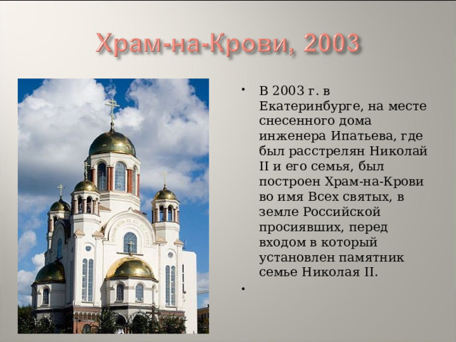 В 2003 г. в Екатеринбурге, на месте снесенного дома инженера Ипатьева, где был расстрелян Николай II и его семья, был построен Храм-на-Крови во имя Всех святых, в земле Российской просиявших, перед входом в который установлен памятник семье Николая II.    