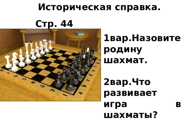 Историческая справка.  Стр. 44 Шахматы 1вар.Назовите родину шахмат.  2вар.Что развивает игра в шахматы? 
