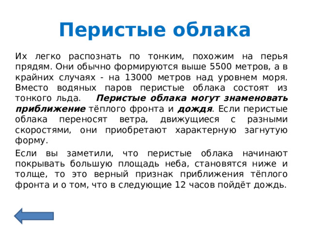 Перистые облака Их легко распознать по тонким, похожим на перья прядям. Они обычно формируются выше 5500 метров, а в крайних случаях - на 13000 метров над уровнем моря. Вместо водяных паров перистые облака состоят из тонкого льда.  Перистые облака могут знаменовать  приближение тёплого фронта и дождя . Если перистые облака переносят ветра, движущиеся с разными скоростями, они приобретают характерную загнутую форму. Если вы заметили, что перистые облака начинают покрывать большую площадь неба, становятся ниже и толще, то это верный признак приближения тёплого фронта и о том, что в следующие 12 часов пойдёт дождь. 