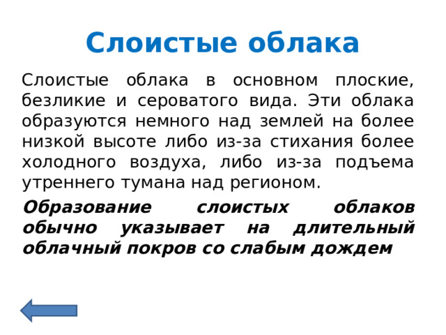 Слоистые облака Слоистые облака в основном плоские, безликие и сероватого вида. Эти облака образуются немного над землей на более низкой высоте либо из-за стихания более холодного воздуха, либо из-за подъема утреннего тумана над регионом. Образование слоистых облаков обычно указывает на длительный облачный покров со слабым дождем 