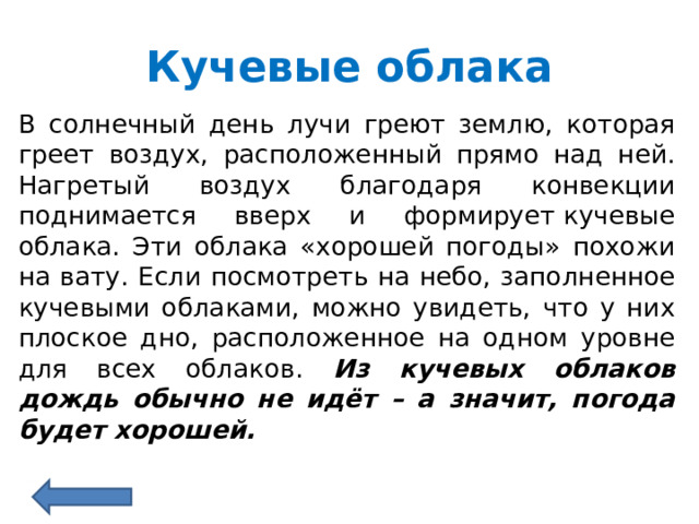 Кучевые облака В солнечный день лучи греют землю, которая греет воздух, расположенный прямо над ней. Нагретый воздух благодаря конвекции поднимается вверх и формирует кучевые облака. Эти облака «хорошей погоды» похожи на вату. Если посмотреть на небо, заполненное кучевыми облаками, можно увидеть, что у них плоское дно, расположенное на одном уровне для всех облаков. Из кучевых облаков дождь обычно не идёт – а значит, погода будет хорошей.  