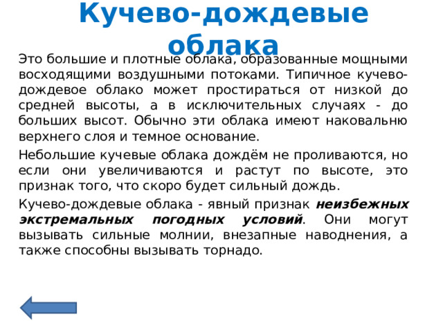 Кучево-дождевые облака Это большие и плотные облака, образованные мощными восходящими воздушными потоками. Типичное кучево-дождевое облако может простираться от низкой до средней высоты, а в исключительных случаях - до больших высот. Обычно эти облака имеют наковальню верхнего слоя и темное основание. Небольшие кучевые облака дождём не проливаются, но если они увеличиваются и растут по высоте, это признак того, что скоро будет сильный дождь.  Кучево-дождевые облака - явный признак неизбежных экстремальных погодных условий . Они могут вызывать сильные молнии, внезапные наводнения, а также способны вызывать торнадо. 