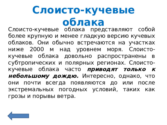 Слоисто-кучевые облака Слоисто-кучевые облака представляют собой более крупную и менее гладкую версию кучевых облаков. Они обычно встречаются на участках ниже 2000 м над уровнем моря. Слоисто-кучевые облака довольно распространены в субтропических и полярных регионах. Слоисто-кучевые облака часто приводят только к небольшому дождю. Интересно, однако, что они почти всегда появляются до или после экстремальных погодных условий, таких как грозы и порывы ветра. 