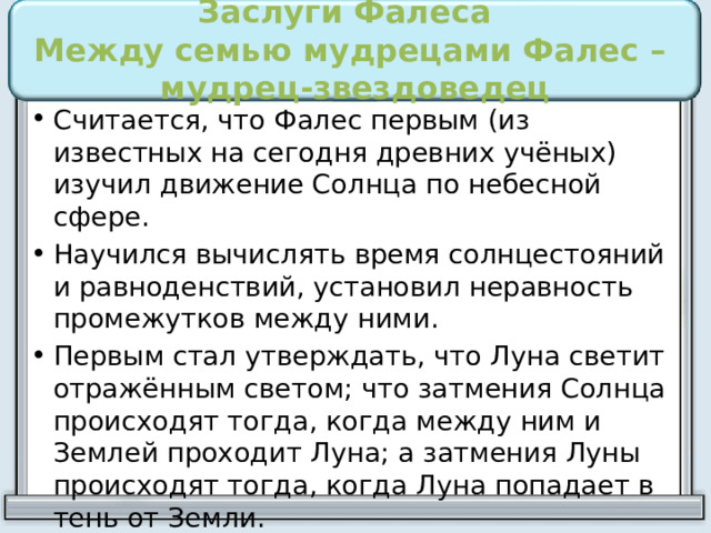 Заслуги Фалеса  Между семью мудрецами Фалес – мудрец-звездоведец Считается, что Фалес первым (из известных на сегодня древних учёных) изучил движение Солнца по небесной сфере. Научился вычислять время солнцестояний и равноденствий, установил неравность промежутков между ними. Первым стал утверждать, что Луна светит отражённым светом; что затмения Солнца происходят тогда, когда между ним и Землей проходит Луна; а затмения Луны происходят тогда, когда Луна попадает в тень от Земли. 