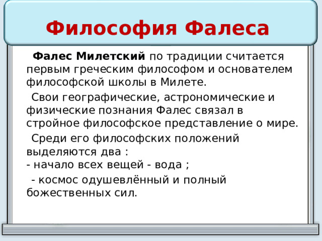 Философия Фалеса  Фалес Милетский по традиции считается первым греческим философом и основателем философской школы в Милете.  Свои географические, астрономические и физические познания Фалес связал в стройное философское представление о мире.  Среди его философских положений выделяются два :  - начало всех вещей - вода ;  - космос одушевлённый и полный божественных сил. 
