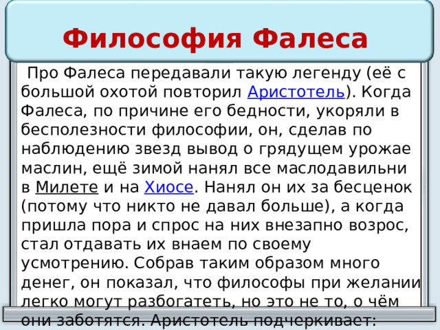 Философия Фалеса  Про Фалеса передавали такую легенду (её с большой охотой повторил  Аристотель ). Когда Фалеса, по причине его бедности, укоряли в бесполезности философии, он, сделав по наблюдению звезд вывод о грядущем урожае маслин, ещё зимой нанял все маслодавильни в  Милете  и на  Хиосе . Нанял он их за бесценок (потому что никто не давал больше), а когда пришла пора и спрос на них внезапно возрос, стал отдавать их внаем по своему усмотрению. Собрав таким образом много денег, он показал, что философы при желании легко могут разбогатеть, но это не то, о чём они заботятся. Аристотель подчеркивает: урожай Фалес предсказал «по наблюдению звезд», то есть благодаря знаниям 