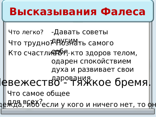 Высказывания Фалеса -Давать советы другим. Что легко? Что трудно? - Познать самого себя. Кто счастлив? -Тот, кто здоров телом, одарен спокойствием духа и развивает свои дарования. Невежество - тяжкое бремя. Что самое общее для всех? - Надежда, ибо если у кого и ничего нет, то она есть. 