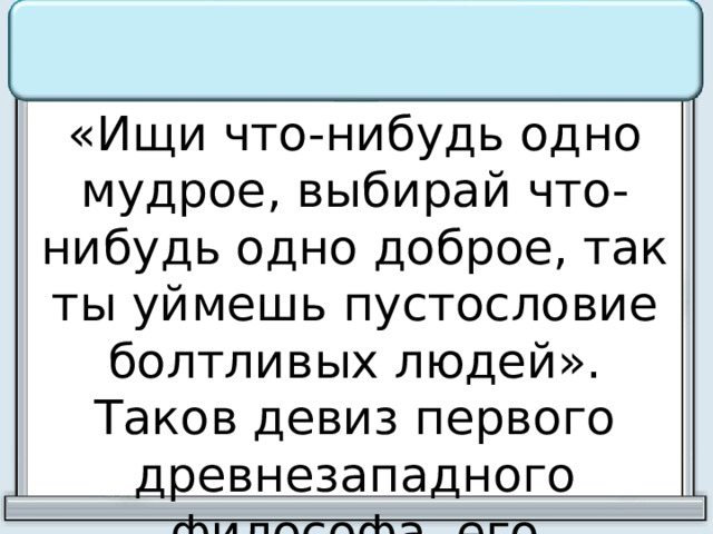 «Ищи что-нибудь одно мудрое, выбирай что-нибудь одно доброе, так ты уймешь пустословие болтливых людей». Таков девиз первого древнезападного философа, его философское завещание. 
