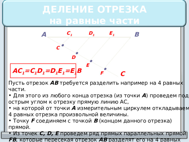 ДЕЛЕНИЕ ОТРЕЗКА  на равные части А D 1 C 1 E 1 В • C • D • E AC 1 =C 1 D 1 =D 1 E 1 =E 1 B • С F Пусть отрезок АВ требуется разделить например на 4 равных части.  Для этого из любого конца отрезка (из точки А ) проведем под острым углом к отрезку прямую линию АС,  на которой от точки А измерительным циркулем откладываем 4 равных отрезка произвольной величины.  Точку F соединяем с точкой В (концом данного отрезка) прямой.  Из точек C, D, E проведем ряд прямых параллельных прямой FB , которые пересекая отрезок АВ разделят его на 4 равных части. 