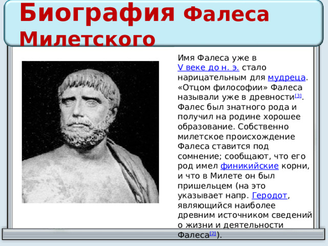 Биография Фалеса Милетского Имя Фалеса уже в  V веке до н. э.  стало нарицательным для  мудреца . «Отцом философии» Фалеса называли уже в древности [3] . Фалес был знатного рода и получил на родине хорошее образование. Собственно милетское происхождение Фалеса ставится под сомнение; сообщают, что его род имел  финикийские  корни, и что в Милете он был пришельцем (на это указывает напр.  Геродот , являющийся наиболее древним источником сведений о жизни и деятельности Фалеса [2] ). 