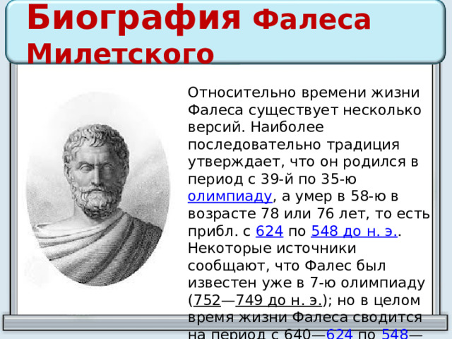 Биография Фалеса Милетского Относительно времени жизни Фалеса существует несколько версий. Наиболее последовательно традиция утверждает, что он родился в период с 39-й по 35-ю олимпиаду , а умер в 58-ю в возрасте 78 или 76 лет, то есть прибл. с 624 по 548 до н. э. . Некоторые источники сообщают, что Фалес был известен уже в 7-ю олимпиаду ( 752 — 749 до н. э. ); но в целом время жизни Фалеса сводится на период с 640 — 624 по 548 — 545 до н. э. , т.о. умереть Фалес мог в возрасте от 76 до 95 лет. 