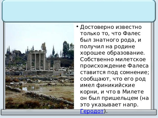 Достоверно известно только то, что Фалес был знатного рода, и получил на родине хорошее образование. Собственно милетское происхождение Фалеса ставится под сомнение; сообщают, что его род имел финикийские корни, и что в Милете он был пришельцем (на это указывает напр. Геродот ). 
