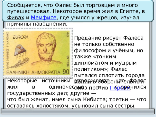 Сообщается, что Фалес был торговцем и много путешествовал. Некоторое время жил в Египте, в Фивах и Мемфисе , где учился у жрецов, изучал причины наводнений. Предание рисует Фалеса не только собственно философом и учёным, но также «тонким дипломатом и мудрым политиком»; Фалес пытался сплотить города Ионии в оборонительный союз против Персии . Некоторые источники утверждают, что Фалес жил в одиночестве и сторонился государственных дел; другие — что был женат, имел сына Кибиста; третьи — что оставаясь холостяком, усыновил сына сестры. 