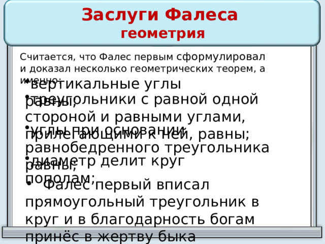 Заслуги Фалеса  геометрия Считается, что Фалес первым сформулировал и  доказал несколько геометрических теорем, а именно: вертикальные углы равны; треугольники с равной одной стороной и равными углами, прилегающими к ней, равны; углы при основании равнобедренного треугольника равны; диаметр делит круг пополам;  Фалес первый вписал прямоугольный треугольник в круг и в благодарность богам принёс в жертву быка 