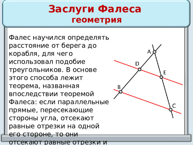 Заслуги Фалеса  геометрия Фалес научился определять расстояние от берега до корабля, для чего использовал подобие треугольников. В основе этого способа лежит теорема, названная впоследствии теоремой Фалеса: если параллельные прямые, пересекающие стороны угла, отсекают равные отрезки на одной его стороне, то они отсекают равные отрезки и на другой его стороне. 