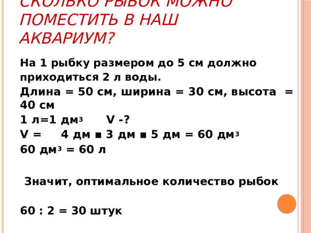 Сколько рыбок можно поместить в наш аквариум? На 1 рыбку размером до 5 см должно приходиться 2 л воды. Длина = 50 см, ширина = 30 см, высота = 40 см 1 л=1 дм 3 V -? V = 4 дм ▪ 3 дм ▪ 5 дм = 60 дм 3 60 дм 3 = 60 л   Значит, оптимальное количество рыбок  60 : 2 = 30 штук 